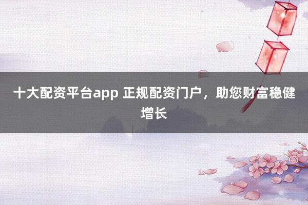 十大配资平台app 正规配资门户，助您财富稳健增长