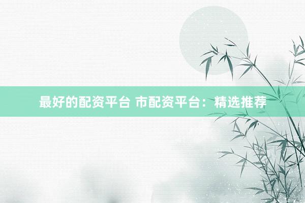 最好的配资平台 市配资平台:精选推荐