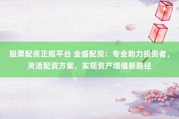 股票配资正规平台 金盛配资：专业助力投资者，灵活配资方案，实现资产增值新路径