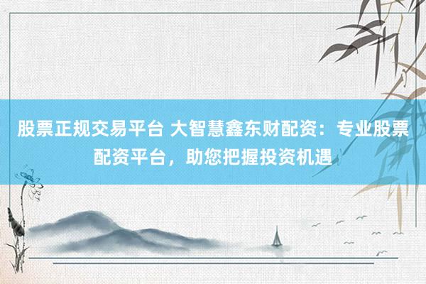 股票正规交易平台 大智慧鑫东财配资：专业股票配资平台，助您把握投资机遇