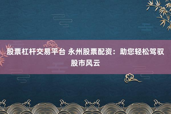 股票杠杆交易平台 永州股票配资:助您轻松驾驭股市风云