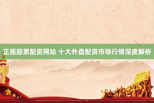 正规股票配资网站 十大外盘配资市场行情深度解析