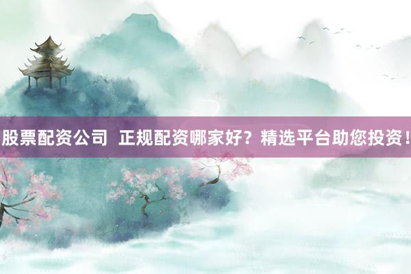 股票配资公司  正规配资哪家好？精选平台助您投资！