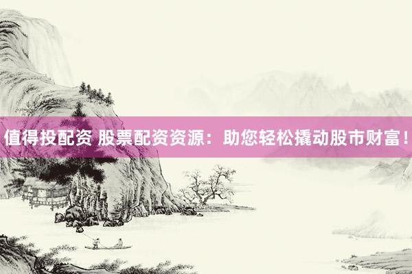 值得投配资 股票配资资源：助您轻松撬动股市财富！