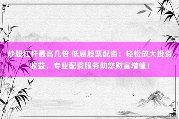 炒股杠杆最高几倍 低息股票配资：轻松放大投资收益，专业配资服务助您财富增值！