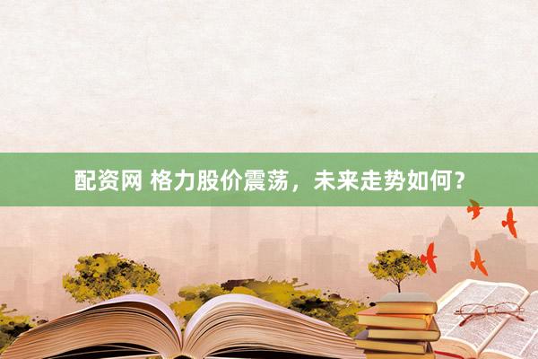 配资网 格力股价震荡，未来走势如何？