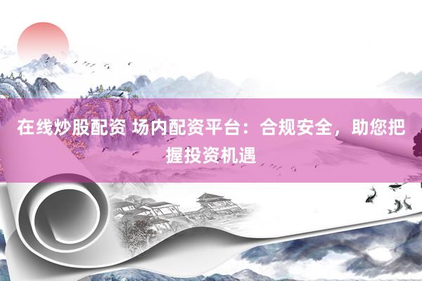 在线炒股配资 场内配资平台：合规安全，助您把握投资机遇
