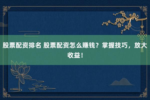 股票配资排名 股票配资怎么赚钱？掌握技巧，放大收益！