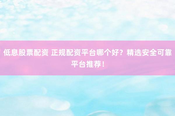 低息股票配资 正规配资平台哪个好？精选安全可靠平台推荐！