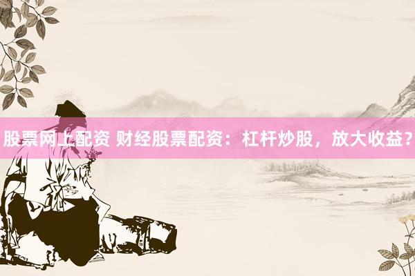 股票网上配资 财经股票配资：杠杆炒股，放大收益？