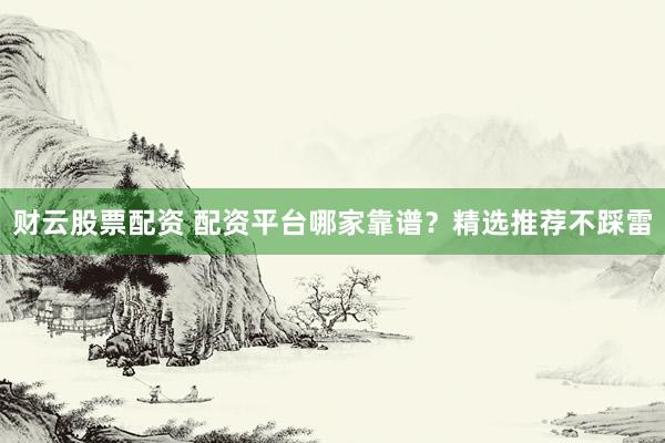 财云股票配资 配资平台哪家靠谱？精选推荐不踩雷