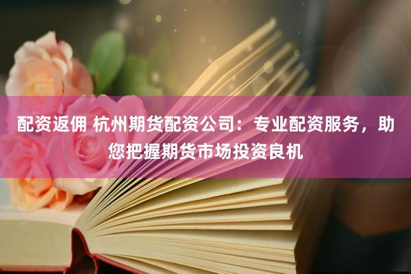 配资返佣 杭州期货配资公司：专业配资服务，助您把握期货市场投资良机