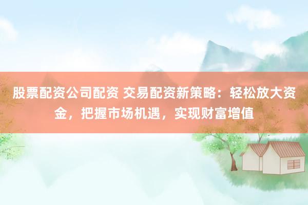 股票配资公司配资 交易配资新策略：轻松放大资金，把握市场机遇，实现财富增值
