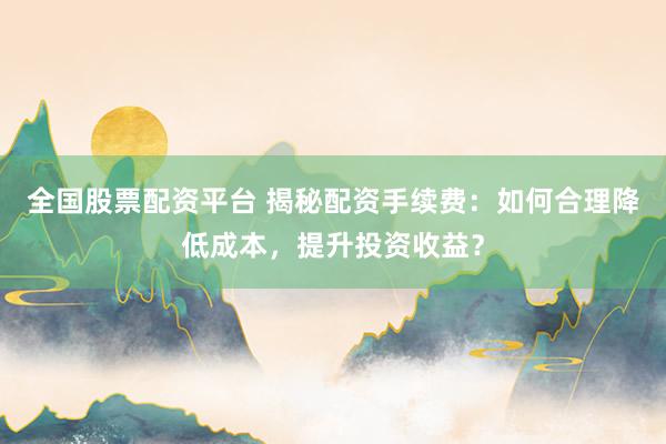 全国股票配资平台 揭秘配资手续费：如何合理降低成本，提升投资收益？