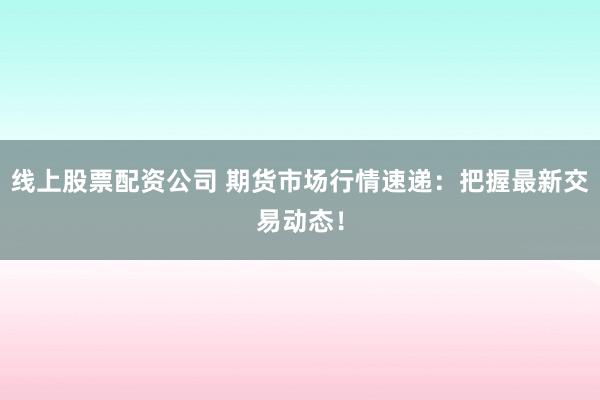 线上股票配资公司 期货市场行情速递：把握最新交易动态！
