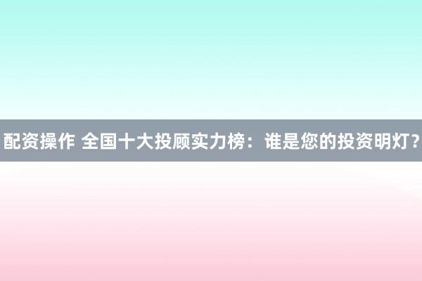 配资操作 全国十大投顾实力榜：谁是您的投资明灯？