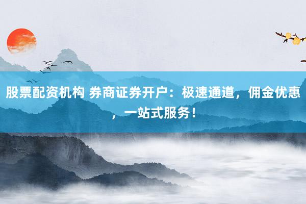 股票配资机构 券商证券开户：极速通道，佣金优惠，一站式服务！