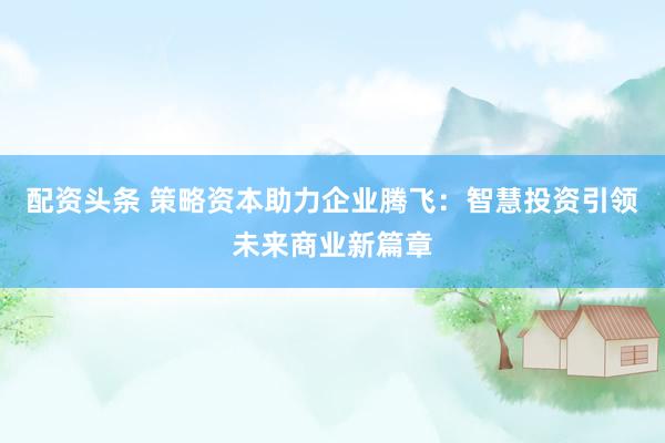 配资头条 策略资本助力企业腾飞:智慧投资引领未来商业新篇章