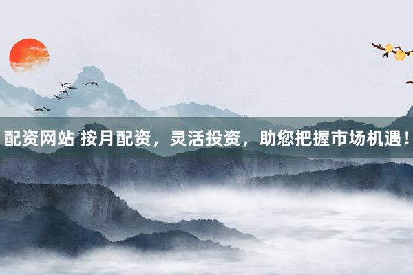 配资网站 按月配资，灵活投资，助您把握市场机遇！