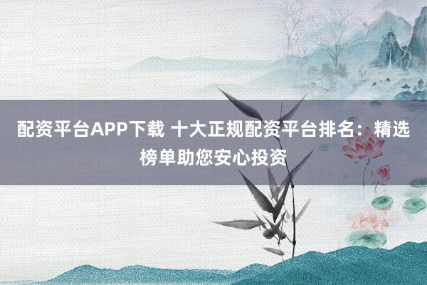 配资平台APP下载 十大正规配资平台排名：精选榜单助您安心投资
