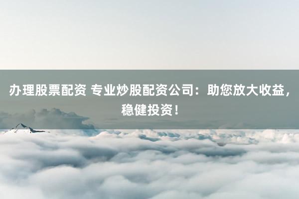 办理股票配资 专业炒股配资公司：助您放大收益，稳健投资！