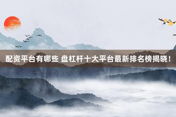 配资平台有哪些 盘杠杆十大平台最新排名榜揭晓!