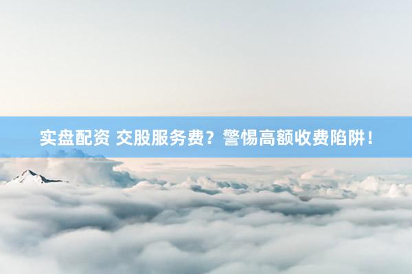 实盘配资 交股服务费？警惕高额收费陷阱！