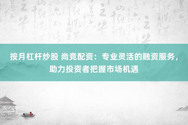 按月杠杆炒股 尚竞配资：专业灵活的融资服务，助力投资者把握市场机遇