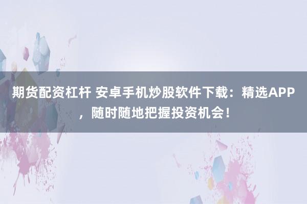 期货配资杠杆 安卓手机炒股软件下载：精选APP，随时随地把握投资机会！