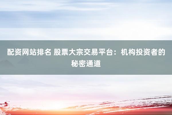 配资网站排名 股票大宗交易平台：机构投资者的秘密通道