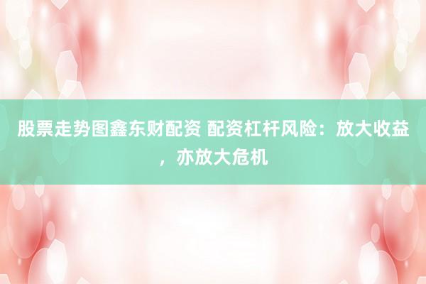 股票走势图鑫东财配资 配资杠杆风险：放大收益，亦放大危机