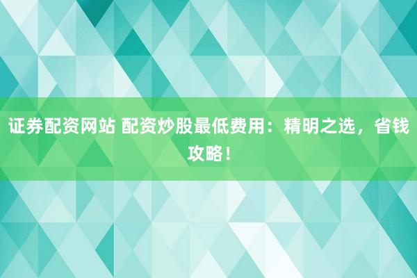 证券配资网站 配资炒股最低费用：精明之选，省钱攻略！