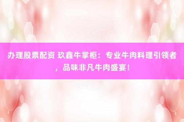 办理股票配资 玖鑫牛掌柜：专业牛肉料理引领者，品味非凡牛肉盛宴！