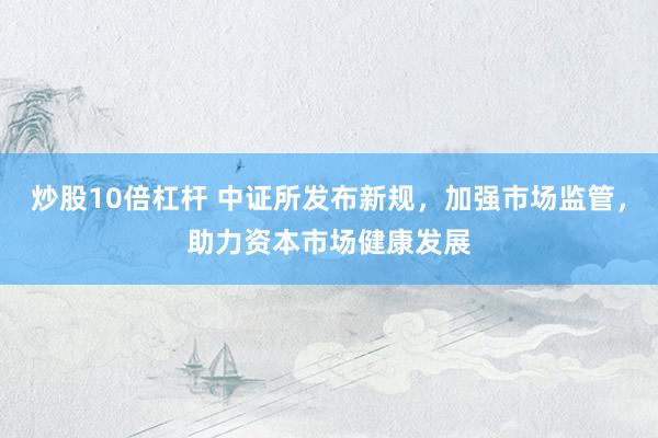 炒股10倍杠杆 中证所发布新规,加强市场监管,助力资本市场健康发展