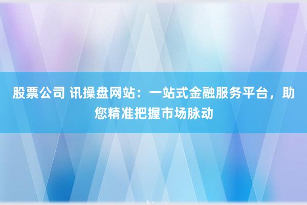 股票公司 讯操盘网站：一站式金融服务平台，助您精准把握市场脉动