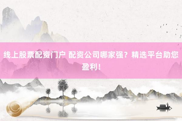 线上股票配资门户 配资公司哪家强？精选平台助您盈利！