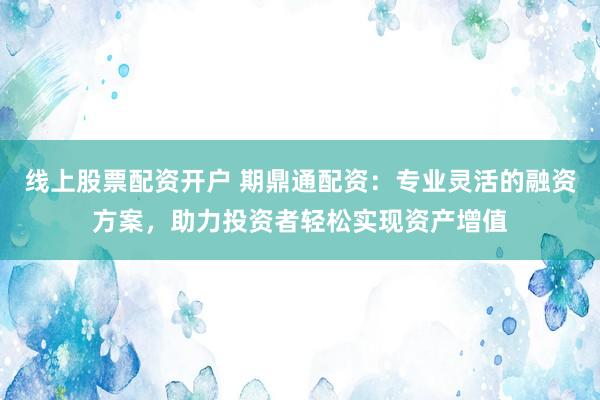 线上股票配资开户 期鼎通配资：专业灵活的融资方案，助力投资者轻松实现资产增值