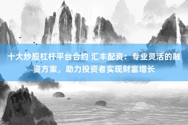 十大炒股杠杆平台合约 汇丰配资：专业灵活的融资方案，助力投资者实现财富增长