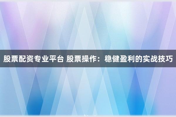 股票配资专业平台 股票操作：稳健盈利的实战技巧