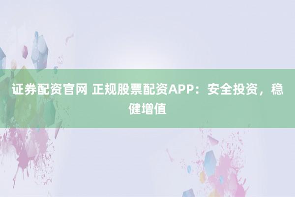 证券配资官网 正规股票配资APP：安全投资，稳健增值