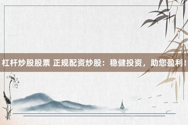 杠杆炒股股票 正规配资炒股：稳健投资，助您盈利！