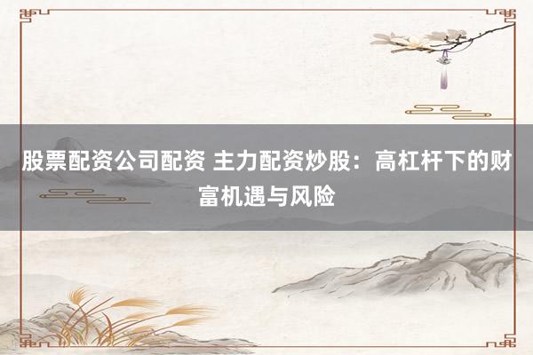 股票配资公司配资 主力配资炒股：高杠杆下的财富机遇与风险