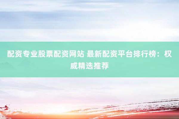 配资专业股票配资网站 最新配资平台排行榜：权威精选推荐
