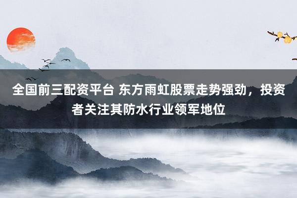 全国前三配资平台 东方雨虹股票走势强劲，投资者关注其防水行业领军地位