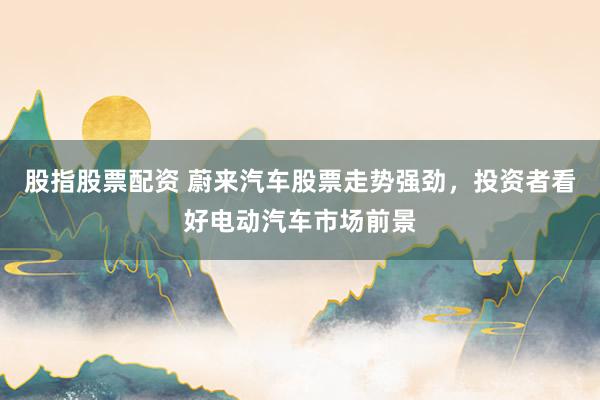 股指股票配资 蔚来汽车股票走势强劲，投资者看好电动汽车市场前景