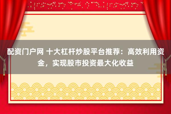 配资门户网 十大杠杆炒股平台推荐：高效利用资金，实现股市投资最大化收益