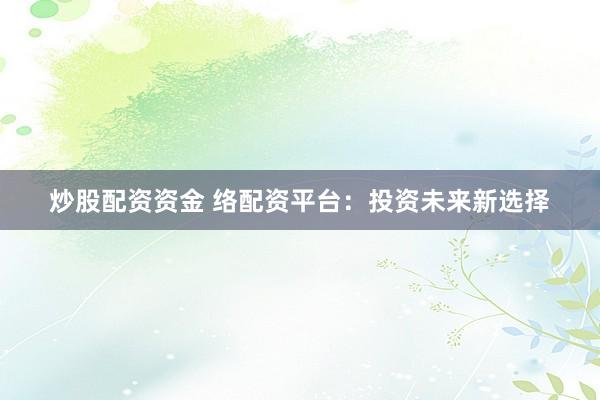 炒股配资资金 络配资平台：投资未来新选择