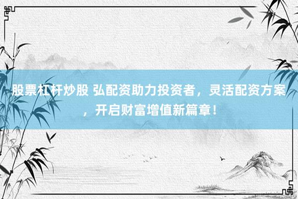 股票杠杆炒股 弘配资助力投资者,灵活配资方案,开启财富增值新篇章!