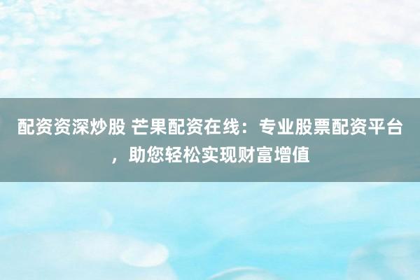 配资资深炒股 芒果配资在线：专业股票配资平台，助您轻松实现财富增值